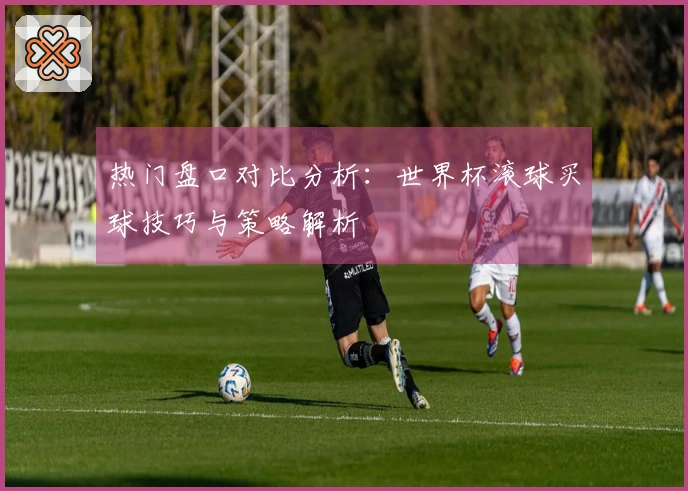 热门盘口对比分析：世界杯滚球买球技巧与策略解析
