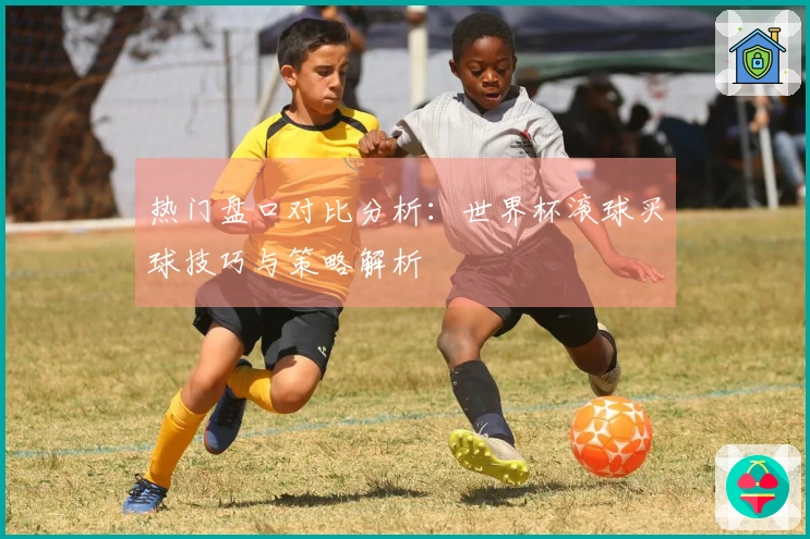 热门盘口对比分析：世界杯滚球买球技巧与策略解析