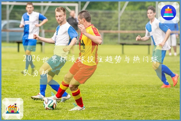 2026世界杯滚球投注趋势与热门球队分析
